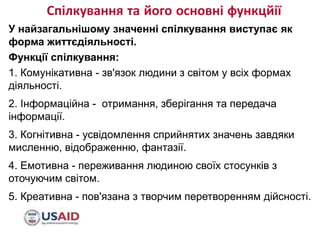 Спілкування та його основні функцйії
8/10/2017 FOOTER GOES HERE 4
У найзагальнішому значенні спілкування виступає як
форма життєдіяльності.
Функції спілкування:
1. Комунікативна - зв'язок людини з світом у всіх формах
діяльності.
2. Інформаційна - отримання, зберігання та передача
інформації.
3. Когнітивна - усвідомлення сприйнятих значень завдяки
мисленню, відображенню, фантазії.
4. Емотивна - переживання людиною своїх стосунків з
оточуючим світом.
5. Креативна - пов'язана з творчим перетворенням дійсності.
 