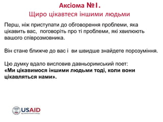 Аксіома №1.
Щиро цікавтеся іншими людьми
8/10/2017 FOOTER GOES HERE 9
Перш, ніж приступати до обговорення проблеми, яка
цікавить вас, поговоріть про ті проблеми, які хвилюють
вашого співрозмовника.
Він стане ближче до вас і ви швидше знайдете порозуміння.
Цю думку вдало висловив давньоримський поет:
«Ми цікавимося іншими людьми тоді, коли вони
цікавляться нами».
 