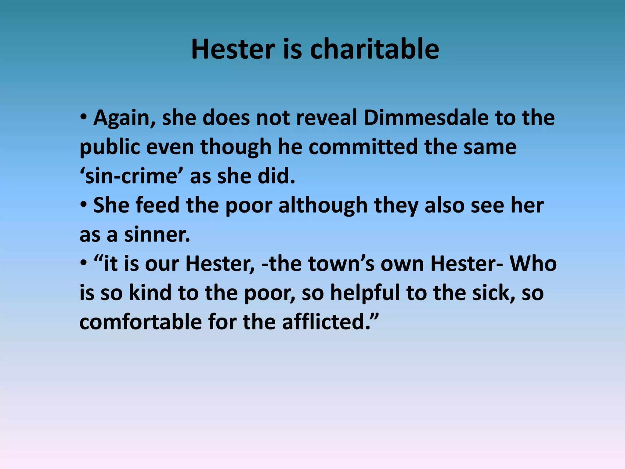Hester is charitable
• Again, she does not reveal Dimmesdale to the
public even though he committed the same
‘sin-crime’ as she did.
• She feed the poor although they also see her
as a sinner.
• “it is our Hester, -the town’s own Hester- Who
is so kind to the poor, so helpful to the sick, so
comfortable for the afflicted.”
 