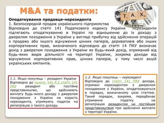 M&A та податки:
Оподаткування продавця-нерезидента
1. Безпосередній продаж українського підприємства
Відповідно до статті 141 Податкового кодексу України нерезиденти
підлягають оподаткуванню в Україні по відношенню до їх доходу з
джерелом походження з України у вигляді прибутку від здійснення операцій
з продажу або іншого відчуження цінних паперів, деривативів або інших
корпоративних прав, визначеного відповідно до статті 14 ПКУ визначає
дохід з джерелом походження з України як будь-який дохід, отриманий від
будь-яких видів діяльності на території України, зокрема доходи від
відчуження корпоративних прав, цінних паперів, у тому числі акцій
українських емітентів.
1.1. Якщо покупець – резидент України
Відповідно до пункту 141.4.2 статті 141
ПКУ резидент або постійне
представництво, що здійснюють
виплату будь-якого доходу з джерелом
походження з України на користь
нерезидента, утримують податок на
репатріацію з такого доходу.
1.2. Якщо покупець – нерезидент
Відповідно до статті 141 ПКУ доходи,
отримані нерезидентом з джерелом
походження з України, оподатковуються
в порядку, визначеному цією статтею.
Такий порядок, зокрема, передбачає
утримання податку на
репатріацію резидентом чи постійним
представництвом при здійсненні виплати
з території України.
 