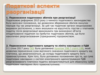 Податкові аспекти
реорганізації
1. Перенесення податкових збитків при реорганізації
Податковою реформою 2015 року з чинного податкового законодавства
були вилучені положення, які дозволяли збереження збитків минулих
періодів під час реорганізації. За цей час податкові органи неодноразово
видавали роз'яснення, у яких вказували на відсутність підстав у платників
податку після реорганізації враховувати при визначенні об'єкта
оподаткування податком на прибуток податкових збитків, що були
накопичені реорганізованим (приєднаним) підприємством.
2. Перенесення податкового кредиту та ліміту накладних з ПДВ
З 1 січня 2017 року ПКУ було доповнено пунктом 198.7 статті 198, який
дозволив перенесення суми від'ємного значення податкового кредиту від
платника, що реорганізується, до складу податкового кредиту його
правонаступника. Крім того, було доповнено положенням про те, що сума
податкових накладних у системі електронного адміністрування ПДВ
реорганізованого платника податку використовується для обрахунку суми
податкових накладних його правонаступника.
 