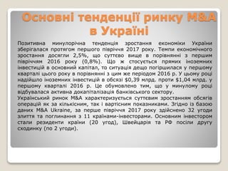 Основні тенденції ринку M&A
в Україні
Позитивна минулорічна тенденція зростання економіки України
зберігалася протягом першого півріччя 2017 року. Темпи економічного
зростання досягли 2,5%, що суттєво вище в порівнянні з першим
півріччям 2016 року (0,8%). Що ж стосується прямих іноземних
інвестицій в основний капітал, то ситуація дещо погіршилася у першому
кварталі цього року в порівнянні з цим же періодом 2016 р. У цьому році
надійшло іноземних інвестицій в обсязі $0,39 млрд. проти $1,04 млрд. у
першому кварталі 2016 р. Це обумовлено тим, що у минулому році
відбувалася активна докапіталізація банківського сектору.
Український ринок M&A характеризується суттєвим зростанням обсягів
операцій як за кількісним, так і вартісним показниками. Згідно із базою
даних M&A Ukraine, за перше півріччя 2017 року здійснено 32 угоди
злиття та поглинання з 11 країнами-інвесторами. Основним інвестором
стали резиденти країни (20 угод), Швейцарія та РФ посіли другу
сходинку (по 2 угоди).
 