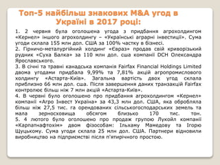 Топ-5 найбільш знакових M&A угод в
Україні в 2017 році:
1. 2 червня була оголошена угода з придбання агрохолдингом
«Кернел» іншого агрохолдингу – «Українські аграрні інвестиції». Сума
угоди склала 155 млн дол. США за 100% частку в бізнесі.
2. Гірничо-металургійний холдинг «Євраз» продав свій криворізький
рудник «Суха Балка» за 110 млн дол. сша компанії DCH Олександра
Ярославського.
3. В січні та травні канадська компанія Fairfax Financial Holdings Limited
двома угодами придбала 9,99% та 7,81% акцій агропромислового
холдингу «Астарта-Київ». Загальна вартість двох угод склала
приблизно 66 млн дол. сша. Після завершення даних транзакцій Fairfax
контролює більш ніж 7 млн акцій «Астарта-Київ».
4. В червні було оголошено про придбання агрохолдингом «Кернел»
компанії «Агро Інвест Україна» за 43,3 млн дол. США, яка обробляла
більш ніж 27,5 тис. га орендованих сільськогосподарських земель та
мала зерносховища обсягом близько 170 тис. тон.
5. 4 лютого було оголошено про продаж групою Лукойл компанії
«Карпатнафтохім» двом фізособам: Ільхаму Мамедову та Ігорю
Щуцькому. Сума угоди склала 25 млн дол. США. Партнери відновили
виробництво на підприємстві після п'ятирічного простою.
 