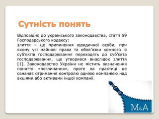 Сутність понять
Відповідно до українського законодавства, статті 59
Господарського кодексу:
злиття – це припинення юридичної особи, при
якому усі майнові права та обов’язки кожного із
суб’єктів господарювання переходять до суб’єкта
господарювання, що утворився внаслідок злиття
[1]. Законодавство України не містить визначення
поняття «поглинання», проте на практиці це
означає отримання контролю однією компанією над
акціями або активами іншої компанії.
 