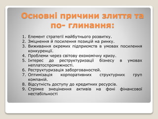 Основні причини злиття та
по- глинання:
1. Елемент стратегії майбутнього розвитку.
2. Зміцнення й посилення позицій на ринку.
3. Виживання окремих підприємств в умовах посилення
конкуренції.
4. Проблеми через світову економічну кризу.
5. Інтерес до реструктуризації бізнесу в умовах
неплатоспроможності.
6. Реструктуризація заборгованостей.
7. Оптимізація корпоративних структурних груп
компаній.
8. Відсутність доступу до кредитних ресурсів.
9. Стрімке знецінення активів на фоні фінансової
нестабільності
 
