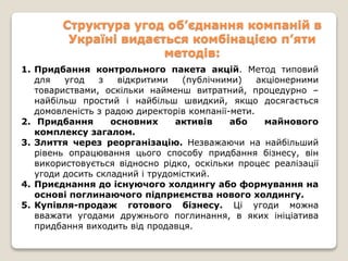Структура угод об’єднання компаній в
Україні видається комбінацією п’яти
методів:
1. Придбання контрольного пакета акцій. Метод типовий
для угод з відкритими (публічними) акціонерними
товариствами, оскільки найменш витратний, процедурно –
найбільш простий і найбільш швидкий, якщо досягається
домовленість з радою директорів компанії-мети.
2. Придбання основних активів або майнового
комплексу загалом.
3. Злиття через реорганізацію. Незважаючи на найбільший
рівень опрацювання цього способу придбання бізнесу, він
використовується відносно рідко, оскільки процес реалізації
угоди досить складний і трудомісткий.
4. Приєднання до існуючого холдингу або формування на
основі поглинаючого підприємства нового холдингу.
5. Купівля-продаж готового бізнесу. Ці угоди можна
вважати угодами дружнього поглинання, в яких ініціатива
придбання виходить від продавця.
 