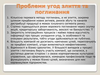 Проблеми угод злиття та
поглинання
1. Кількісна перевага методу поглинань, а не злиття, зокрема
шляхом придбання нових активів, ринків збуту та каналів
дистрибуції продукції в межах існуючого сегмента ринку.
2. Стрімко підвищується ризик ворожого поглинання через скупку
акцій, кредиторську заборгованість, векселі чи банкрутство. Т
3. Закритість інтеграційних процесів і майже повна відсутність
інформації про процес укладання угод, їх особливості та
очікувані результати, тобто угоди здійснюються не публічно.
4. Більшість компаній не досягають намічених цілей, переплачують
за придбані компанії, угоди виявляються неефективними.
5. Відмінності в бізнес-ідеологіях. У більшості випадків у процесі
злиття і поглинань беруть участь компанії, що склалися, з
достатньо довгою історією і з своєю корпоративною культурою
управління, що сформувалася, командою професіоналів тощо та
функціонують у межах бізнес-цілей, визначених для них
керівництвом підприємства.
 