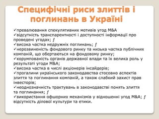 Специфічні риси злиттів і
поглинань в Україні
превалювання спекулятивних мотивів угод М&А
відсутність транспарентності і доступності інформації про
проведені угодах; ƒ
висока частка недружніх поглинань; ƒ
нерозвиненість фондового ринку та низька частка публічних
компаній, що обертаються на фондовому ринку;
корумпованість органів державної влади та їх велика роль у
результаті угоди М&А;
висока частка в числі акціонерів інсайдерів;
прогалини українського законодавства стосовно аспектів
злиття та поглинання компаній, а також слабкий захист прав
інвесторів;
неоднозначність трактувань в законодавстві понять злиття
та поглинання; ƒ
використання офшорних механізмів у відношенні угод M&A; ƒ
відсутність ділової культури та етики.
 