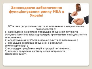 Законодавче забезпечення
функціонування ринку M&A в
Україні
Об'єктами регулювання злиття та поглинання в національному
законодавстві є:
1) законодавчо закріплена процедура об'єднання активів та
статутних капіталів двох корпорацій; прогнозовані наслідки злиттів
та поглинань;
2) оподаткування суб'єктів в процесі злиття та поглинання ;
3) процедура реєстрації об'єднаної в результаті
злиття корпорації ;
4) процедура придбання акцій в процесі поглинання ;
5) процеси залучення капіталу через інструменти
фондового ринку .
 