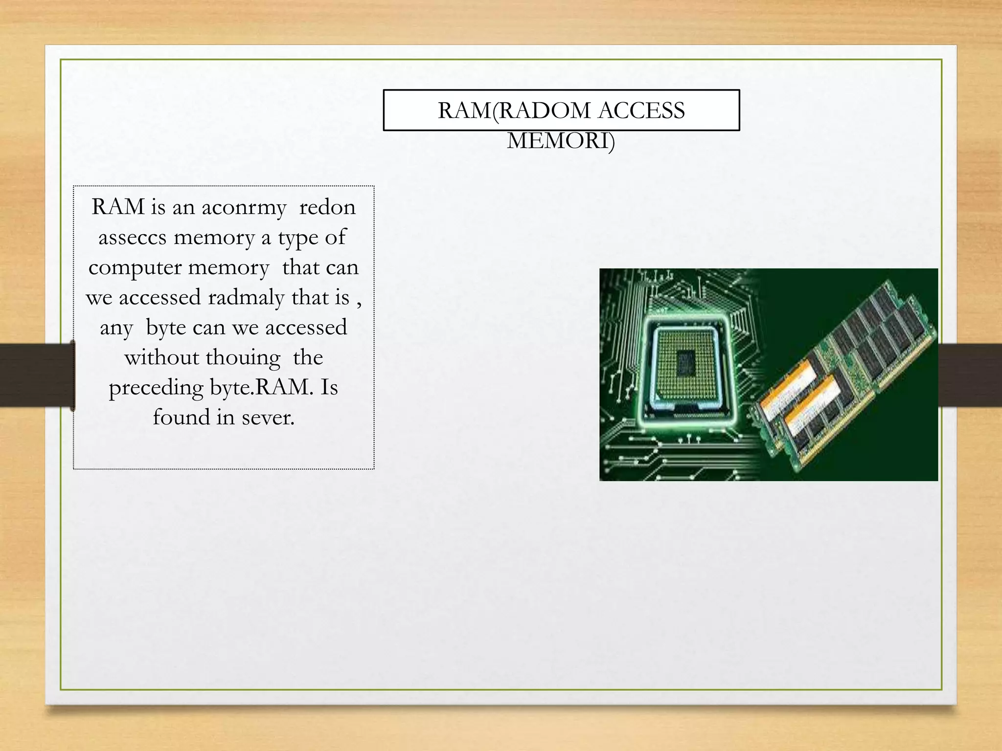 RAM(RADOM ACCESS
MEMORI)
RAM is an aconrmy redon
asseccs memory a type of
computer memory that can
we accessed radmaly that is ,
any byte can we accessed
without thouing the
preceding byte.RAM. Is
found in sever.
 