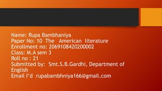 Name: Rupa Bambhaniya
Paper No: 10 The American literature
Enrollment no: 2069108420200002
Class: M.A sem 3
Roll no : 21
Submitted by: Smt.S.B.Gardhi, Department of
English
Email I’d rupabambhniya166@gmail.com
 