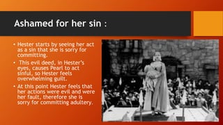 Ashamed for her sin :
• Hester starts by seeing her act
as a sin that she is sorry for
committing.
• This evil deed, in Hester’s
eyes, causes Pearl to act
sinful, so Hester feels
overwhelming guilt.
• At this point Hester feels that
her actions were evil and were
her fault, therefore she is
sorry for committing adultery.
 
