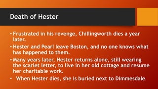 Death of Hester
• Frustrated in his revenge, Chillingworth dies a year
later.
• Hester and Pearl leave Boston, and no one knows what
has happened to them.
• Many years later, Hester returns alone, still wearing
the scarlet letter, to live in her old cottage and resume
her charitable work.
• When Hester dies, she is buried next to Dimmesdale.
 