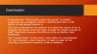 Conclusion:
• In Hawthorne’s “The Scarlet Letter the scarlet ‘A initially
symbolizes the protagonist Hester’s adultery,and later o, her
ability to help people despite it.
• The story is focused on the problem of eviland the nature of sin.It
analyzes the human mind and heart through the simple concept of
GUILT Hawthorne analyzes the effects of sin on thefour main
characters.
• The “scarlet letter” of the novel s title refers to a scarletletter
“A” that thenovel s main character is made to wear on her
clothing as punishment adultery crime of adultery.
 