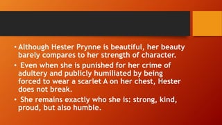 • Although Hester Prynne is beautiful, her beauty
barely compares to her strength of character.
• Even when she is punished for her crime of
adultery and publicly humiliated by being
forced to wear a scarlet A on her chest, Hester
does not break.
• She remains exactly who she is: strong, kind,
proud, but also humble.
 