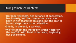 Strong female characters:
• Her inner strength, her defiance of convention,
her honesty, and her compassion may have
been in her character all along, but the scarlet
letter brings them to our attention.
• She is, in the end, a survivor.
• We first meet the incredibly strong Hester on
the scaffold with Pearl in her arms, beginning
her punishment.
 