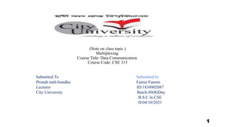 (Note on class topic )
Multiplexing
Course Title: Data Communication
Course Code: CSE 313
Submitted To Submitted by
Pronab nath bondhu Fairuz Fatemi
Lecturer ID:1834902087
City University Batch:49(B)Day
B.S.C in CSE
D:04/10/2021
1
 
