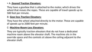 • A- Geared Traction Elevators:
They have a gearbox that is attached to the motor, which drives the
wheel that moves the ropes. These are capable of travel speeds up to
500 feet per minute.
B- Gear-less Traction Elevators:
They have the wheel attached directly to the motor. These are capable
of speeds up to 2000 feet per minute.
C- Machine-Room-Less Elevators:
They are typically traction elevators that do not have a dedicated
machine room above the elevator shaft. The machine sits in the
override space and the controls sit above the ceiling adjacent to the
elevator shaft.
 