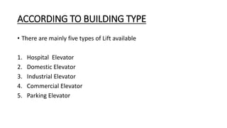 ACCORDING TO BUILDING TYPE
• There are mainly five types of Lift available
1. Hospital Elevator
2. Domestic Elevator
3. Industrial Elevator
4. Commercial Elevator
5. Parking Elevator
 