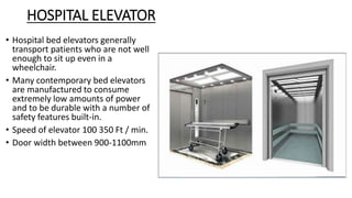 HOSPITAL ELEVATOR
• Hospital bed elevators generally
transport patients who are not well
enough to sit up even in a
wheelchair.
• Many contemporary bed elevators
are manufactured to consume
extremely low amounts of power
and to be durable with a number of
safety features built-in.
• Speed of elevator 100 350 Ft / min.
• Door width between 900-1100mm
 