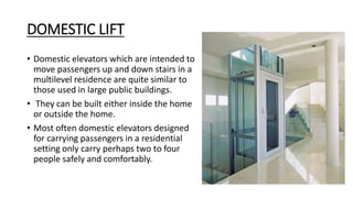 DOMESTIC LIFT
• Domestic elevators which are intended to
move passengers up and down stairs in a
multilevel residence are quite similar to
those used in large public buildings.
• They can be built either inside the home
or outside the home.
• Most often domestic elevators designed
for carrying passengers in a residential
setting only carry perhaps two to four
people safely and comfortably.
 