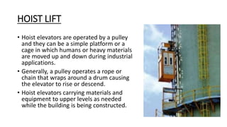 HOIST LIFT
• Hoist elevators are operated by a pulley
and they can be a simple platform or a
cage in which humans or heavy materials
are moved up and down during industrial
applications.
• Generally, a pulley operates a rope or
chain that wraps around a drum causing
the elevator to rise or descend.
• Hoist elevators carrying materials and
equipment to upper levels as needed
while the building is being constructed.
 