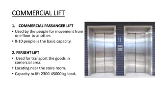 COMMERCIAL LIFT
1. COMMERCIAL PASSANGER LIFT
• Used by the people for movement from
one floor to another.
• 8-10 people is the basic capacity.
2. FERIGHT LIFT
• Used for transport the goods in
comercial area.
• Locating near the store room.
• Capacity to lift 2300-45000 kg load.
 