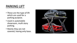 PARKING LIFT
• These are the type of lift
which are used for a
parking purpose.
• Used in automobile
showroom, multi story
parking.
• Mainly they are not
covered, having only base.
 
