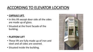 ACCORDING TO ELEVATOR LOCATION
• CAPSULE LIFT.
• In this lift except door side all the sides
are made up of glass.
• Situated at the front facade of the
building.
• PLATFOM LIFT
• These lift are fully made up of iron and
steel and all sides are covered.
• Situated inside the building.
 