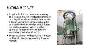HYDRAULIC LIFT
• A hydraulic lift is a device for moving
objects using force created by pressure
on a liquid inside a cylinder that moves
a piston upward. Incompressible oil is
pumped into the cylinder, which forces
the piston upward. When a valve
opens to release the oil, the piston
lowers by gravitational force.
• The principle for hydraulic lifts is based
on Pascal‘s law for generating force or
motion.
 