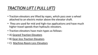 TRACTION LIFT ( PULL LIFT)
• Traction elevators are lifted by ropes, which pass over a wheel
attached to an electric motor above the elevator shaft.
• They are used for mid and high-rise applications and have much
higher travel speeds than hydraulic elevators.
• Traction elevators have main types as follows:
• A) Geared Traction Elevators
• B) Gear-less Traction Elevators
• C) Machine-Room-Less Elevators
 