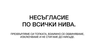 НЕСЪГЛАСИЕ
ПО ВСИЧКИ НИВА.
ПРЕХВЪРЛЯМЕ СИ ТОПКАТА, ВЗАИМНО СЕ ОБВИНЯВАМЕ,
ИЗКЛЮЧВАМЕ И НЕ СТИГАМЕ ДО НИКЪДЕ.
 