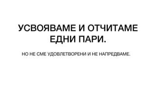 УСВОЯВАМЕ И ОТЧИТАМЕ
ЕДНИ ПАРИ.
НО НЕ СМЕ УДОВЛЕТВОРЕНИ И НЕ НАПРЕДВАМЕ.
 