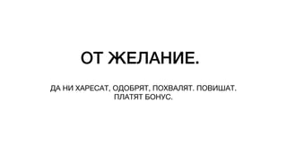 ОТ ЖЕЛАНИЕ.
ДА НИ ХАРЕСАТ, ОДОБРЯТ, ПОХВАЛЯТ. ПОВИШАТ.
ПЛАТЯТ БОНУС.
 