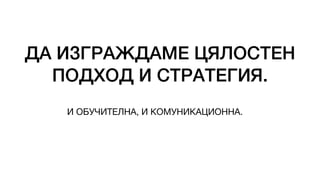 ДА ИЗГРАЖДАМЕ ЦЯЛОСТЕН
ПОДХОД И СТРАТЕГИЯ.
И ОБУЧИТЕЛНА, И КОМУНИКАЦИОННА.
 