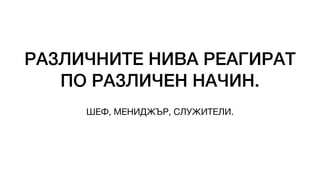 РАЗЛИЧНИТЕ НИВА РЕАГИРАТ
ПО РАЗЛИЧЕН НАЧИН.
ШЕФ, МЕНИДЖЪР, СЛУЖИТЕЛИ.
 