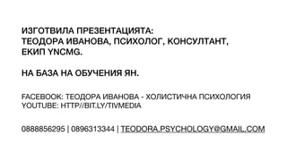 ИЗГОТВИЛА ПРЕЗЕНТАЦИЯТА:
ТЕОДОРА ИВАНОВА, ПСИХОЛОГ, КОНСУЛТАНТ,
ЕКИП YNCMG.
НА БАЗА НА ОБУЧЕНИЯ ЯН.
FACEBOOK: ТЕОДОРА ИВАНОВА - ХОЛИСТИЧНА ПСИХОЛОГИЯ
YOUTUBE: HTTP//BIT.LY/TIVMEDIA
0888856295 | 0896313344 | TEODORA.PSYCHOLOGY@GMAIL.COM
 