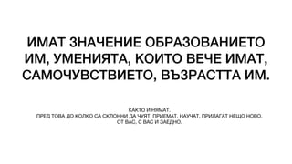 ИМАТ ЗНАЧЕНИЕ ОБРАЗОВАНИЕТО
ИМ, УМЕНИЯТА, КОИТО ВЕЧЕ ИМАТ,
САМОЧУВСТВИЕТО, ВЪЗРАСТТА ИМ.
КАКТО И НЯМАТ.
ПРЕД ТОВА ДО КОЛКО СА СКЛОННИ ДА ЧУЯТ, ПРИЕМАТ, НАУЧАТ, ПРИЛАГАТ НЕЩО НОВО.
ОТ ВАС, С ВАС И ЗАЕДНО.
 