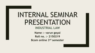 INTERNAL SEMINAR
PRESENTATION
INDUSTRIAL LAW
Name :- varun goyal
Roll no. :- 2150219
Bcom online 3rd semester
 