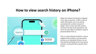 How to view search history on iPhone?
Today, the Internet has become a big part
of our day-to-day lives. It offers us lots of
useful information, but it can also be
associated with a certain amount of
danger. There can be sites with content
we would not wish to be exposed to, and
some are even likely to attempt to acquire
personal details from us.
Thus, it is only rational to look for a secure
program that can help us to trace search
activity on an individual’s iPhone. So, we
have tested and looked at the most secure
solutions, and would like to present them
to you.
 