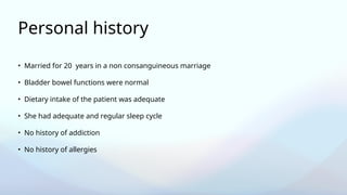 Personal history
• Married for 20 years in a non consanguineous marriage
• Bladder bowel functions were normal
• Dietary intake of the patient was adequate
• She had adequate and regular sleep cycle
• No history of addiction
• No history of allergies
 