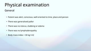 General
Physical examination
• Patient was alert, conscious, well oriented to time, place and person
• There was generalised pallor
• There was no icterus, clubbing or edema
• There was no lymphadenopathy
• Body mass index = 30 kg/ m2
 
