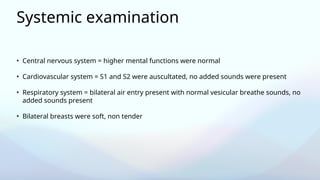 Systemic examination
• Central nervous system = higher mental functions were normal
• Cardiovascular system = S1 and S2 were auscultated, no added sounds were present
• Respiratory system = bilateral air entry present with normal vesicular breathe sounds, no
added sounds present
• Bilateral breasts were soft, non tender
 