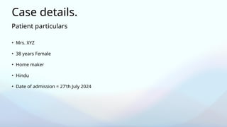 Patient particulars
Case details.
• Mrs. XYZ
• 38 years Female
• Home maker
• Hindu
• Date of admission = 27’th July 2024
 