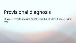 38 years, Female, married for 20 years, P4 L4 ,class 1 obese with
AUB
Provisional diagnosis
 