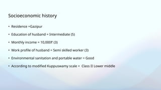 • Residence =Gazipur
• Education of husband = Intermediate (5)
• Monthly income = 10,000₹ (3)
• Work profile of husband = Semi skilled worker (3)
• Environmental sanitation and portable water = Good
• According to modified Kuppuswamy scale = Class II Lower middle
Socioeconomic history
 