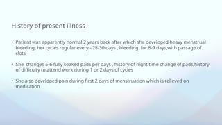 History of present illness
• Patient was apparently normal 2 years back after which she developed heavy menstrual
bleeding, her cycles regular every - 28-30 days , bleeding for 8-9 days,with passage of
clots
• She changes 5-6 fully soaked pads per days , history of night time change of pads,history
of difficulty to attend work during 1 or 2 days of cycles
• She also developed pain during first 2 days of menstruation which is relieved on
medication
 