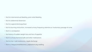 • No h/o intermenstrual bleeding, post coital bleeding
• No h/o abdominal distension
• No h/o vaginal discharge,fever
• No h/o burning micturition, increased urinary frequency,retention,or involuntary passage of urine
• No h/ o constipation
• No history of sudden weight loss and loss of appetite
• No h/ o of any hormonal pills and other medications
• No h/o hot / cold intolerance, nipple discharge
• No h/ o fatigue,breathlessness, palpitations,leg swelling
 