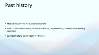 Past history
• Medical history- no h/ o any medications
• No h/ o thyroid disorders, diabetes mellitus , hypertension,tuberculosis,bleeding
disorders
• Surgical history- open ligation 10 years
 
