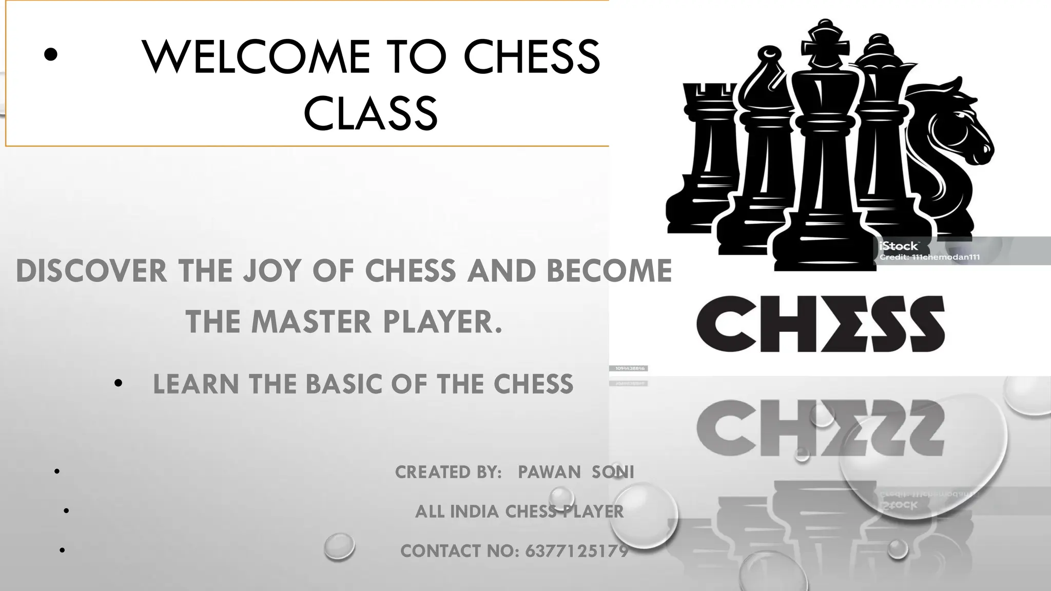 • WELCOME TO CHESS
CLASS
DISCOVER THE JOY OF CHESS AND BECOME
THE MASTER PLAYER.
• LEARN THE BASIC OF THE CHESS
• CREATED BY: PAWAN SONI
• ALL INDIA CHESS PLAYER
• CONTACT NO: 6377125179
 